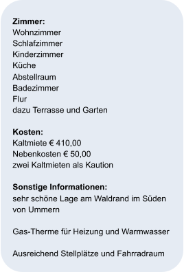 Zimmer:   Wohnzimmer Schlafzimmer Kinderzimmer  Küche Abstellraum Badezimmer Flur  dazu Terrasse und Garten  Kosten:   Kaltmiete € 410,00 Nebenkosten € 50,00 zwei Kaltmieten als Kaution  Sonstige Informationen: sehr schöne Lage am Waldrand im Süden  von Ummern    Gas-Therme für Heizung und Warmwasser  Ausreichend Stellplätze und Fahrradraum